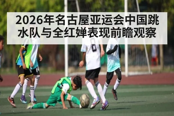 2026年名古屋亚运会中国跳水队与全红婵表现前瞻观察（leyu）
